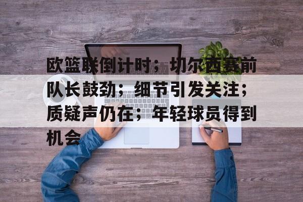 九游-欧篮联倒计时；切尔西赛前队长鼓劲；细节引发关注；质疑声仍在；年轻球员得到机会的简单介绍