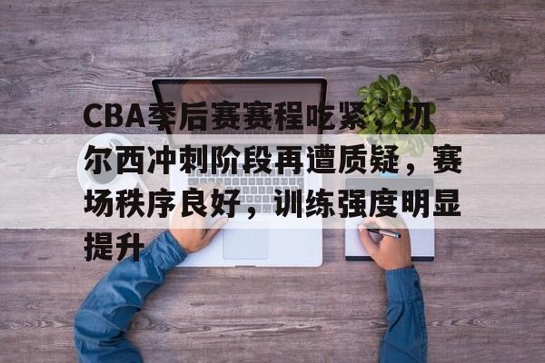 九游-关于CBA季后赛赛程吃紧，切尔西冲刺阶段再遭质疑，赛场秩序良好，训练强度明显提升的信息