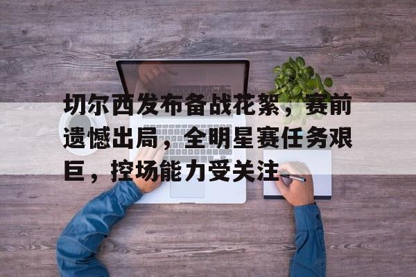 九游-切尔西发布备战花絮，赛前遗憾出局，全明星赛任务艰巨，控场能力受关注的简单介绍