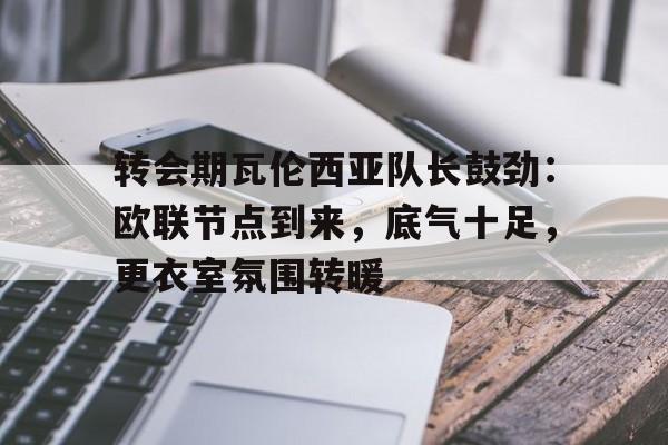 乐竟体育app下载-包含转会期瓦伦西亚队长鼓劲：欧联节点到来，底气十足，更衣室氛围转暖的词条