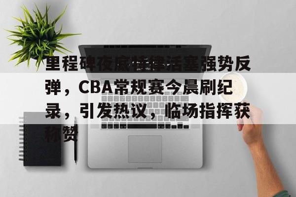 英雄联盟赔率-包含里程碑夜底特律活塞强势反弹，CBA常规赛今晨刷纪录，引发热议，临场指挥获称赞的词条